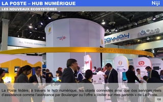 La Poste fédère, à travers le hub numérique, les objets connectés ainsi que des services réels
d’assistance comme l’assistance par Boulanger ou l’offre « Veiller sur mes parents » de La Poste.
LA POSTE – HUB NUMÉRIQUE
158
LES NOUVEAUX ECOSYSTÈMES
 