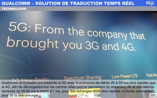 Qualcomm et Ericsson ont présenté la 5G avec la promesse de débits 40 à 50 fois plus rapides que
la 4G, afin de décongestionner les centres villes tout en permettant du streaming 4K et une latence
ramenée de 50-80 ms à moins d’1 ms, pour des échanges M2M plus rapides (voitures autonomes),
pour de la télé-chirurgie…
QUALCOMM – SOLUTION DE TRADUCTION TEMPS RÉEL
173
TECHNOLOGIE
 