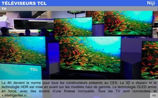 La 4K devient la norme pour tous les constructeurs présents au CES. La 3D a disparu et la
technologie HDR est mise en avant sur les modèles haut de gamme. La technologie OLED arrive
en force, avec des écrans d’une finesse incroyable. Tous les TV sont connectées et
« intelligentes ».
TÉLÉVISEURS TCL
182
TV
 