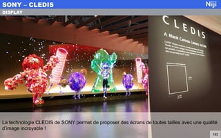 La technologie CLEDIS de SONY permet de proposer des écrans de toutes tailles avec une qualité
d’image incroyable !
SONY – CLEDIS
183
DISPLAY
 