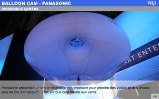 Panasonic présentait un drone dirigeable très imposant pour prendre des vidéos et des photos :
plus de 2m d’envergure ! Pas sûr que cela résiste aux vents…
BALLOON CAM - PANASONIC
186
DIRIGEABLE CAMÉRA
 