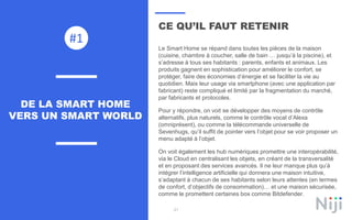 21
CE QU’IL FAUT RETENIR
Le Smart Home se répand dans toutes les pièces de la maison
(cuisine, chambre à coucher, salle de bain … jusqu’à la piscine), et
s’adresse à tous ses habitants : parents, enfants et animaux. Les
produits gagnent en sophistication pour améliorer le confort, se
protéger, faire des économies d’énergie et se faciliter la vie au
quotidien. Mais leur usage via smartphone (avec une application par
fabricant) reste compliqué et limité par la fragmentation du marché,
par fabricants et protocoles.
Pour y répondre, on voit se développer des moyens de contrôle
alternatifs, plus naturels, comme le contrôle vocal d’Alexa
(omniprésent), ou comme la télécommande universelle de
Sevenhugs, qu’il suffit de pointer vers l’objet pour se voir proposer un
menu adapté à l’objet.
On voit également les hub numériques promettre une interopérabilité,
via le Cloud en centralisant les objets, en créant de la transversalité
et en proposant des services avancés. Il ne leur manque plus qu’à
intégrer l’intelligence artificielle qui donnera une maison intuitive,
s’adaptant à chacun de ses habitants selon leurs attentes (en termes
de confort, d’objectifs de consommation)… et une maison sécurisée,
comme le promettent certaines box comme Bitdefender.
DE LA SMART HOME
VERS UN SMART WORLD
#1
 