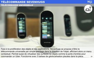 Face à la prolifération des objets et des applications, Sevenhugs se propose d’être la
télécommande universelle par simple pointage dans la direction de l’objet, affichant alors un menu
contextuel. Permet aussi de virtualiser des surfaces ou objets comme la porte d’entrée pour
commander un Uber. Fonctionne avec 3 balises de géolocalisation placées dans la pièce.
TÉLÉCOMMANDE SEVENHUGS
24
TÉLÉCOMMANDE UNIVERSELLE
 