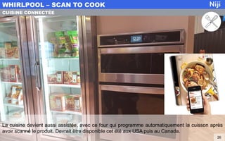 La cuisine devient aussi assistée, avec ce four qui programme automatiquement la cuisson après
avoir scanné le produit. Devrait être disponible cet été aux USA puis au Canada.
WHIRLPOOL – SCAN TO COOK
26
CUISINE CONNECTÉE
 