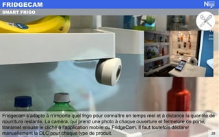 Fridgecam s’adapte à n’importe quel frigo pour connaître en temps réel et à distance la quantité de
nourriture restante. La caméra, qui prend une photo à chaque ouverture et fermeture de porte,
transmet ensuite le cliché à l’application mobile du FridgeCam. Il faut toutefois déclarer
manuellement la DLC pour chaque type de produit.
FRIDGECAM
28
SMART FRIGO
 