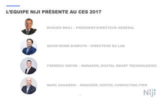 L’EQUIPE NIJI PRÉSENTE AU CES 2017
3
DAVID-HENRI BISMUTH – DIRECTEUR DU LAB
FRÉDÉRIC MOYSE – MANAGER, DIGITAL SMART TECHNOLOGIES
MARC ZAGANSKI – MANAGER, DIGITAL CONSULTING FIRM
HUGUES MEILI – PRÉSIDENT-DIRECTEUR GÉNÉRAL
 