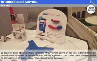 Le sexe est quasi absent au CES. Toutefois, nous y avons trouvé un sex toy : le Blue Motion, qui
permet à son partenaire de prendre la main via une application pour choisir parmi plusieurs profils
de stimulation, et en faisant varier l’intensité au travers d’un cœur.
OHMIBOD BLUE MOTION
32
SEX TOY
 