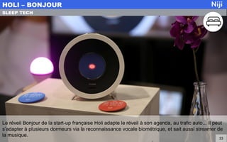 Le réveil Bonjour de la start-up française Holi adapte le réveil à son agenda, au trafic auto... Il peut
s’adapter à plusieurs dormeurs via la reconnaissance vocale biométrique, et sait aussi streamer de
la musique.
HOLI – BONJOUR
33
SLEEP TECH
 