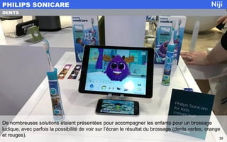 De nombreuses solutions étaient présentées pour accompagner les enfants pour un brossage
ludique, avec parfois la possibilité de voir sur l’écran le résultat du brossage (dents vertes, orange
et rouges).
PHILIPS SONICARE
39
DENTS
 