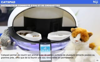 Catspad permet de nourrir son animal avec de petites portions de plusieurs aliments pesées au
gramme près, ainsi que de lui fournir une eau renouvelée en permanence.
CATSPAD
43
DISTRIBUTEUR CONNECTÉ D'EAU ET DE CROQUETTES
 