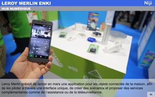 Leroy Merlin prévoit de lancer en mars une application pour les objets connectés de la maison, afin
de les piloter à travers une interface unique, de créer des scénarios et proposer des services
complémentaires comme de l’assistance ou de la télésurveillance.
LEROY MERLIN ENKI
56
HUB NUMÉRIQUE
 