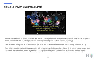 58
CELA A FAIT L’ACTUALITÉ
Plusieurs sociétés ont été victimes en 2016 d’attaques informatiques de type DDOS d’une ampleur
sans précédent : OVH, Dyn (avec des conséquences pour Twitter, Reddit, Spotity).
Derrière ces attaques, le botnet Mirai, qui cible les objets connectés non sécurisés (caméras IP…).
Ces attaques démontrent la nécessaire sécurisation de l’internet des objets, à la fois pour protéger ses
données personnelles, mais également pour prévenir la prise de contrôle à distance de tels objets.
 