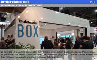 La nouvelle version de la Bitdefender BOX propose une solution globale du réseau IP domestique,
en particulier des objets connectés, avec une promesse plug&play. D’autres comme Keezel ou
Cujo proposent des objets similaires, renforçant la tendance.
BITDEFENDER BOX
59
SÉCURITÉ DU RÉSEAU IP DOMESTIQUE
 