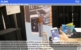 La startup Flow (comme la startup ATMO) propose un capteur de la qualité de l’air qui envoie des
notifications sur le smartphone de son utilisateur quand le niveau de pollution est trop élevé. Ce qui
est intéressant est l’agrégation des données de tous les utilisateurs qui permet d’avoir une carte
précise de la pollution et de proposer ainsi des trajets alternatifs.
FLOW
70
CAPTEUR DE QUALITÉ DE L’AIR
 