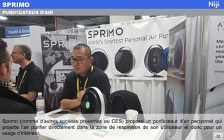 Sprimo (comme d’autres sociétés présentes au CES) propose un purificateur d’air personnel qui
projette l’air purifier directement dans la zone de respiration de son utilisateur et donc pour un
usage d’intérieur.
SPRIMO
72
PURIFICATEUR D’AIR
 