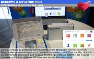 Grâce à Gene2me qui permet via un prélevement salivaire de récupérer le code de son ADN,
Mygenomebox propose des applications (gratuites ou payantes) pour analyser son ADN. Grâce à
une communauté d’utilisateurs qui s’élargit, la plateforme permet aussi d’identifier des maladies
potentielles grâce à son ADN avec les traitements adaptés. Révolutionnaire !
GENE2ME & MYGENOMEBOX
76
RÉCUPÉRATION ET CONSEILS SUR L’ADN
 