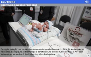 Ce capteur de glucose permet de mesurer en temps réel la santé du Bébé 24 à 48h après sa
naissance. Sans piqure, la technologie a bénéficié d’une aide de 1,3M$ du NSF et NIH pour
industrialiser sa solution à destination première des hôpitaux.
ELUTIONS
81
MONITEUR DE GLUCOSE POUR BÉBÉ
 