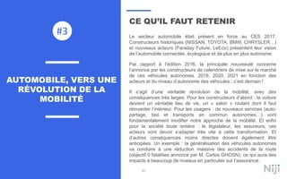 90
CE QU’IL FAUT RETENIR
Le secteur automobile était présent en force au CES 2017.
Constructeurs historiques (NISSAN, TOYOTA, BMW, CHRYSLER…)
et nouveaux acteurs (Faraday Future, LeEco) présentent leur vision
de l’automobile connectée, écologique et de plus en plus autonome.
Par rapport à l’édition 2016, la principale nouveauté concerne
l’annonce par les constructeurs de calendriers de mise sur le marché
de ces véhicules autonomes. 2018, 2020, 2021 en fonction des
acteurs et du niveau d’autonomie des véhicules : c’est demain !
Il s’agit d’une véritable révolution de la mobilité, avec des
conséquences très larges. Pour les constructeurs d’abord : la voiture
devient un véritable lieu de vie, un « salon » roulant dont il faut
réinventer l’intérieur. Pour les usagers : de nouveaux services (auto-
partage, taxi et transports en commun autonomes…) vont
fondamentalement modifier notre approche de la mobilité. Et enfin
pour la société toute entière : le législateur, les assureurs, ces
acteurs vont devoir s’adapter très vite à cette transformation. Et
d’autres conséquences moins directes doivent également être
anticipées. Un exemple : la généralisation des véhicules autonomes
va conduire à une réduction massive des accidents de la route
(objectif 0 fatalities annoncé par M. Carlos GHOSN), ce qui aura des
impacts à beaucoup de niveaux en particulier sur l’assurance.
AUTOMOBILE, VERS UNE
RÉVOLUTION DE LA
MOBILITÉ
#3
 