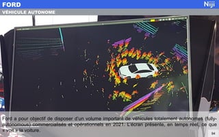Ford a pour objectif de disposer d’un volume important de véhicules totalement autonomes (fully-
autonomous) commercialisés et opérationnels en 2021. L’écran présente, en temps réel, ce que
« voit » la voiture.
FORD
94
VÉHICULE AUTONOME
 