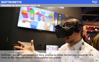 SoftKinetic, startup belge rachetée par Sony, propose un tracker de main pour casque de VR à
moins de 50€, avec une précision de la captation très grande !
SOFTKINETIC
145
TRACKER DE MOUVEMENT POUR VR
 
