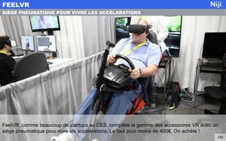 FeelVR, comme beaucoup de startups au CES, complète la gamme des accessoires VR avec un
siège pneumatique pour vivre les accélérations. Le tout pour moins de 400€. On achète !
FEELVR
146
SIÈGE PNEUMATIQUE POUR VIVRE LES ACCÉLARATIONS
 