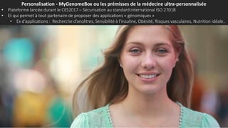 Personalisation - MyGenomeBox ou les prémisses de la médecine ultra-personnalisée
• Plateforme lancée durant le CES2017 – Sécurisation au standard international ISO 27018
• Et qui permet à tout partenaire de proposer des applications « génomiques »
• Ex d’applications : Recherche d’ancêtres, Sensibilité à l’insuline, Obésité, Risques vasculaires, Nutrition idéale..
 