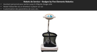 Robots de Service – Budgee by Five Elements Robotics
• Assistant personnel pour porter jusqu’à 22kg de charge utile
• Mode Follow Me via un émetteur à placer sur soi
• Customisation des paramètres de suivi, etc…
 