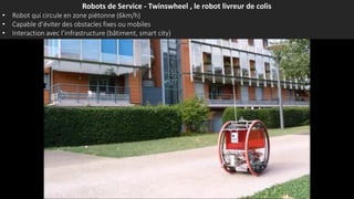Robots de Service - Twinswheel , le robot livreur de colis
• Robot qui circule en zone piétonne (6km/h)
• Capable d’éviter des obstacles fixes ou mobiles
• Interaction avec l’infrastructure (bâtiment, smart city)
 