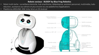 Robots sociaux - BUDDY by Blue Frog Robotics
• Robot multi-tache : surveillance domicile, hub smarthome, téléprésence, assistant personnel, multimédia, ludo-
éduction, assistance aux séniors et plus encore via une plateforme d’applications
• Plateforme ARDUINO, SDK Unity 3d et un OS Android
 