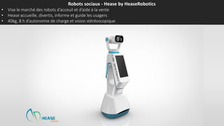 Robots sociaux - Hease by HeaseRobotics
• Vise le marché des robots d’accueil et d’aide à la vente
• Hease accueille, divertit, informe et guide les usagers
• 40kg, 8 h d’autonomie de charge et vision stéréoscopique
 