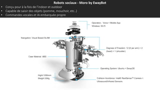 Robots sociaux - Moro by EwayBot
• Conçu pour à la fois de l’indoor et outdoor
• Capable de saisir des objets (pomme, mouchoir, etc..)
• Commandes vocales et IA embarquée propre
 