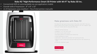 Robo R2 “High-Performance Smart 3D Printer with Wi-Fi” by Robo 3D Inc.
• Connectivité Wifi et commandable via une application mobile
• Grande taille d’impression : 8” x 8” x 10”
• Lit d’impression auto-nivelllant – Pas d’intervention manuelle
 