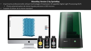 MoonRay Version 2 by SprintRay
• Imprimante professionnelle utilisant technologie d'impression 3D appelée Digital Light Processing (DLP)
• Photo-polymérisation de résine liquide précision à 100 microns
• Capable d’utiliser de la résine standard
 