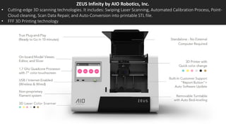 ZEUS Infinity by AIO Robotics, Inc.
• Cutting-edge 3D scanning technologies. It includes: Swiping Laser Scanning, Automated Calibration Process, Point-
Cloud cleaning, Scan Data Repair, and Auto-Conversion into printable STL file.
• FFF 3D Printing technology
 