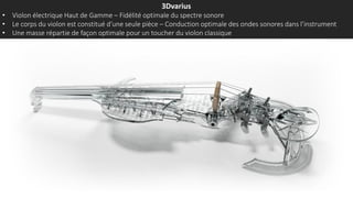 3Dvarius
• Violon électrique Haut de Gamme – Fidélité optimale du spectre sonore
• Le corps du violon est constitué d’une seule pièce – Conduction optimale des ondes sonores dans l’instrument
• Une masse répartie de façon optimale pour un toucher du violon classique
 