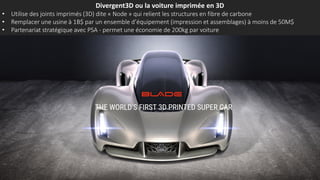Divergent3D ou la voiture imprimée en 3D
• Utilise des joints imprimés (3D) dite « Node » qui relient les structures en fibre de carbone
• Remplacer une usine à 1B$ par un ensemble d’équipement (impression et assemblages) à moins de 50M$
• Partenariat stratégique avec PSA - permet une économie de 200kg par voiture
 