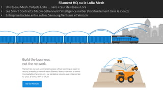 Filament HQ ou le LoRa Mesh
• Un réseau Mesh d’objets LoRa …. sans cœur de réseau Lora
• Les Smart Contracts Bitcoin détiennent l’intelligence métier (habituellement dans le cloud)
• Entreprise backée entre autres Samsung Ventures et Verizon
 