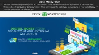 Digital Money Forum
• Track de conférences (journée) dans le CES2017 qui a traité des évolutions dans le paiement et de blockchain
• Une question fil conducteur de la journée : « What will replace the $5 bill you carry around in your wallet today ? ”
• Journée sponsorisée par Mastercard
 