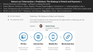 Retours sur l’intervention « Predictions: The Shakeup in Fintech and Payments »
• Money becomes a technology – Software is eating the world
• Public (Bitcoin, Ethereum, Zcash, Ripple) / Private (Hyperledger) / Consortium = > »Interoperabiliy is Key »
• Trust, transparency & immutability are properties of a system that combines a blockchain, POW and a native asset
• What’s in store for 2017 ? Adoption, 1rst Unicorn, Regulation, China , More Investments
 