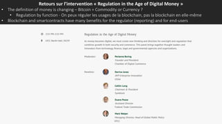 Retours sur l’intervention « Regulation in the Age of Digital Money »
• The definition of money is changing – Bitcoin = Commodity or Currency ?
• Regulation by function - On peux réguler les usages de la blockchain, pas la blockchain en elle-même
• Blockchain and smartcontracts have many benefits for the regulator (reporting) and for end-users
 