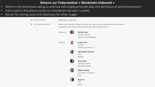 Retours sur l’intervention « Blockchain Unbound »
• Where is the blockchain taking us and how will cryptocurrencies play into the future of world economies?
• Every asset in the planet can be on a blockchain (private + public)
• Bitcoin for storing value and sidechains for other usages
 