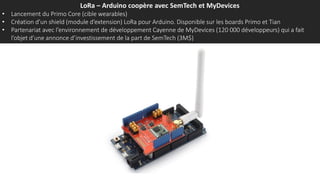 LoRa – Arduino coopère avec SemTech et MyDevices
• Lancement du Primo Core (cible wearables)
• Création d’un shield (module d’extension) LoRa pour Arduino. Disponible sur les boards Primo et Tian
• Partenariat avec l’environnement de développement Cayenne de MyDevices (120 000 développeurs) qui a fait
l’objet d’une annonce d’investissement de la part de SemTech (3M$)
 