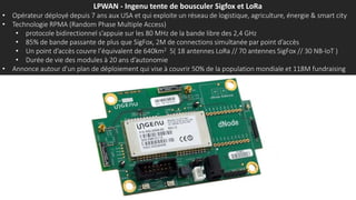 LPWAN - Ingenu tente de bousculer Sigfox et LoRa
• Opérateur déployé depuis 7 ans aux USA et qui exploite un réseau de logistique, agriculture, énergie & smart city
• Technologie RPMA (Random Phase Multiple Access)
• protocole bidirectionnel s’appuie sur les 80 MHz de la bande libre des 2,4 GHz
• 85% de bande passante de plus que SigFox, 2M de connections simultanée par point d’accès
• Un point d’accès couvre l’équivalent de 640km2 5( 18 antennes LoRa // 70 antennes SigFox // 30 NB-IoT )
• Durée de vie des modules à 20 ans d’autonomie
• Annonce autour d’un plan de déploiement qui vise à couvrir 50% de la population mondiale et 118M fundraising
 