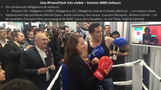 Une #FrenchTech très visible – Environ 4000 visiteurs
• De nombreuses délégations de visiteurs
• Mission CES, Délégation CIGREF, Délégations CCI, Délégation Grands Comptes (Renault, …) et visiteurs libres
• Déplacement des politiques (Michel Sapin, Axelle Lemaire), élus locaux (Laurent Wauquiez, Jérôme Chartier ..) et
de candidats (François Fillon accompagné de NKM, Laure de la Raudière, Lio-nel Tardy, Virginie Calmels)
 