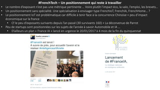 #FrenchTech – Un positionnement qui reste à travailler
• Le nombre d’exposant n’est pas une métrique pertinente … Voire plutôt l’impact éco, la valo, l’emploi, les brevets…
• Un positionnement sans spécialité. Une spécialisation à envisager type FrenchIoT, FrenchIA, FrenchHome… ?
• Le positionnement IoT est problématique car difficile à tenir face à la concurrence Chinoise + peu d’impact
économique sur la france
• Cf le peu d’exposants surivants depuis l’an passé (30 survivants 160) + La déconvenue de Parrot
• Peu de startups sont positionnées sur les sujets de l’année à savoir Automobile et IA …
• D’ailleurs un plan « France IA » lancé en urgence le 20/01/2017 à 4 mois de la fin du quinquennat
 