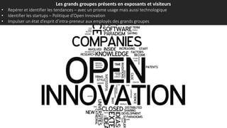 Les grands groupes présents en exposants et visiteurs
• Repérer et identifier les tendances – avec un prisme usage mais aussi technologique
• Identifier les startups – Politique d’Open Innovation
• Impulser un état d’esprit d’intra-preneur aux employés des grands groupes
 