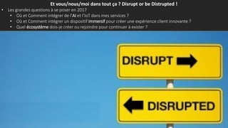 Et vous/nous/moi dans tout ça ? Disrupt or be Distrupted !
• Les grandes questions à se poser en 2017
• Où et Comment intégrer de l’AI et l’IoT dans mes services ?
• Où et Comment intégrer un dispositif immersif pour créer une expérience client innovante ?
• Quel écosystème dois-je créer ou rejoindre pour continuer à exister ?
 
