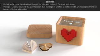 LoveBox
• Un boitier fabriqué dans le village français de Saint-Amour (Jura). Ca ne s’invente pas !
• Principe : Le cœur tourne à chaque réception d’un message et une fois la boite ouverte, un message s’affiche sur
l’écran LCD situé à l’intérieur
 