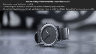 LunaR ou la première montre solaire connectée
• Partenariat entre SunPartner et MED
• Alimentée grâce au module photovoltaïque transparent Wysips (SunPartner)
• Une vraie innovation quand on sait que la durée de vie de la batterie est la clé du succès d'une montre connectée
 
