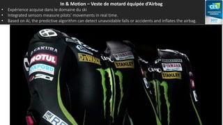 In & Motion – Veste de motard équipée d’Airbag
• Expérience acquise dans le domaine du ski
• Integrated sensors measure pilots’ movements in real time.
• Based on AI, the predictive algorithm can detect unavoidable falls or accidents and inflates the airbag.
 